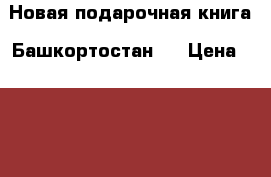 Новая подарочная книга “Башкортостан“  › Цена ­ 1 000 - Башкортостан респ., Уфимский р-н, Уфа г. Книги, музыка и видео » Книги, журналы   